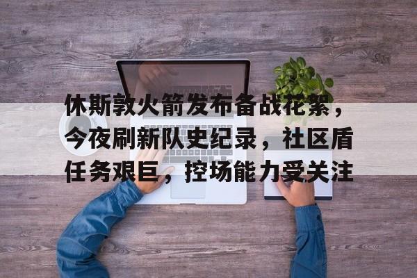 MK体育入口-包含休斯敦火箭发布备战花絮，今夜刷新队史纪录，社区盾任务艰巨，控场能力受关注的词条