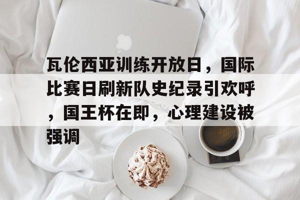 MK体育入口-瓦伦西亚训练开放日，国际比赛日刷新队史纪录引欢呼，国王杯在即，心理建设被强调的简单介绍